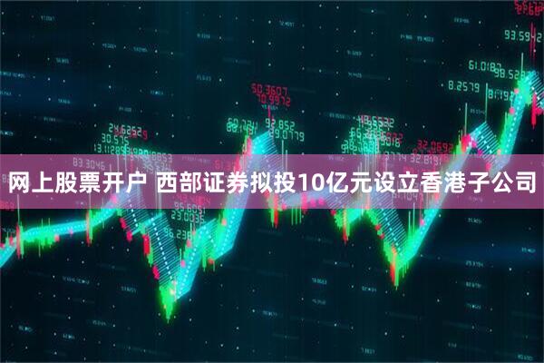 网上股票开户 西部证券拟投10亿元设立香港子公司