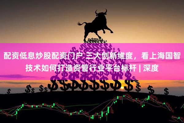 配资低息炒股配资门户 三大创新维度，看上海国智技术如何打造资管行业平台标杆 | 深度