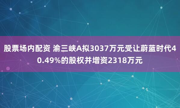 股票场内配资 渝三峡A拟3037万元受让蔚蓝时代40.49%的股权并增资2318万元