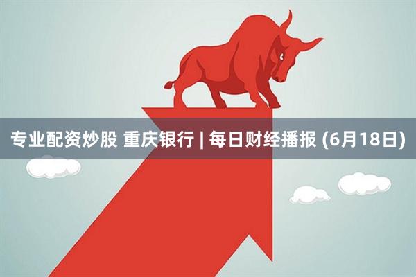 专业配资炒股 重庆银行 | 每日财经播报 (6月18日)