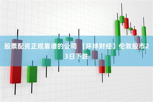 股票配资正规靠谱的公司 【环球财经】伦敦股市23日下跌