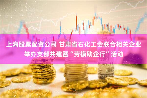 上海股票配资公司 甘肃省石化工会联合相关企业举办支部共建暨“劳模助企行”活动