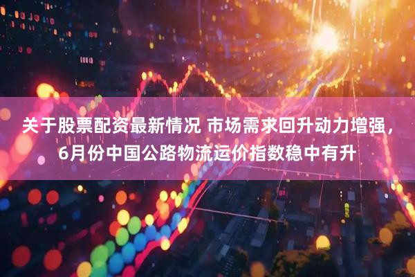 关于股票配资最新情况 市场需求回升动力增强，6月份中国公路物流运价指数稳中有升