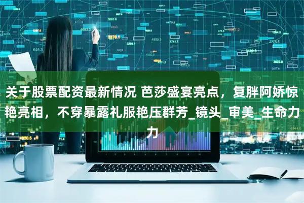 关于股票配资最新情况 芭莎盛宴亮点，复胖阿娇惊艳亮相，不穿暴露礼服艳压群芳_镜头_审美_生命力