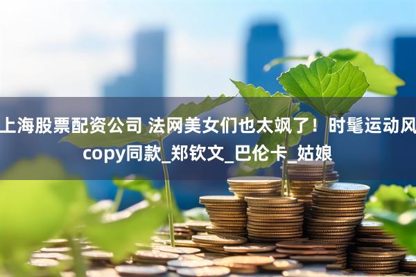 上海股票配资公司 法网美女们也太飒了！时髦运动风copy同款_郑钦文_巴伦卡_姑娘