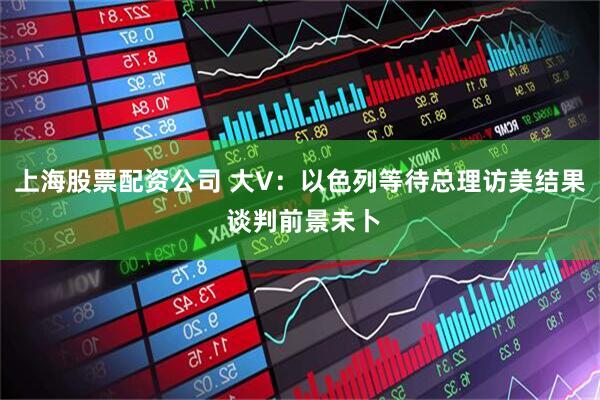 上海股票配资公司 大V：以色列等待总理访美结果 谈判前景未卜