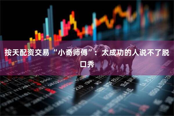 按天配资交易 “小奇师傅”：太成功的人说不了脱口秀