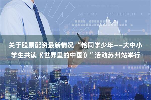 关于股票配资最新情况 “恰同学少年——大中小学生共读《世界里的中国》”活动苏州站举行