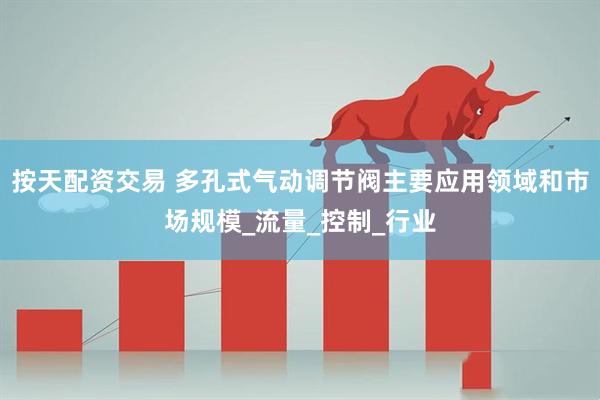 按天配资交易 多孔式气动调节阀主要应用领域和市场规模_流量_控制_行业