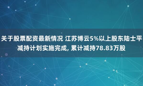 关于股票配资最新情况 江苏博云5%以上股东陆士平减持计划实施完成, 累计减持78.83万股