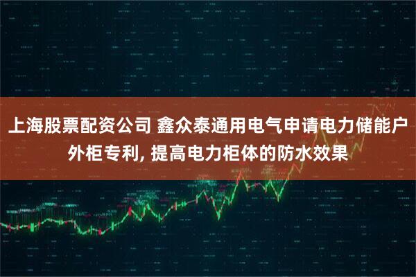上海股票配资公司 鑫众泰通用电气申请电力储能户外柜专利, 提高电力柜体的防水效果