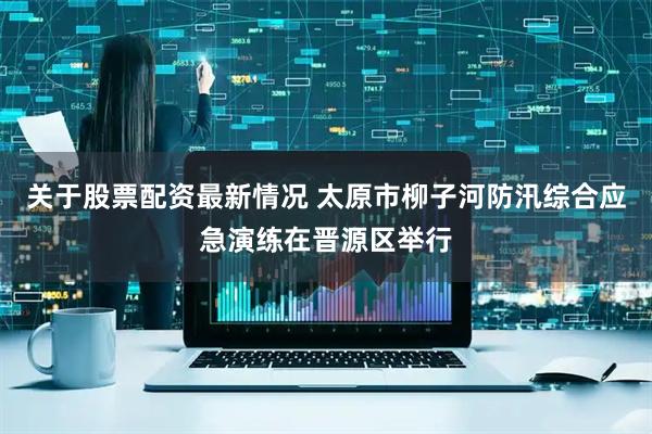 关于股票配资最新情况 太原市柳子河防汛综合应急演练在晋源区举行