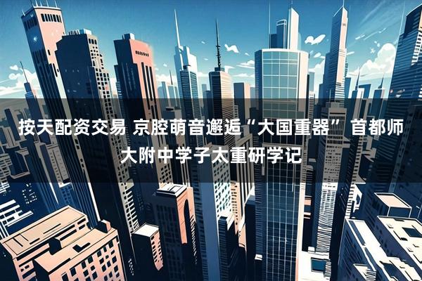 按天配资交易 京腔萌音邂逅“大国重器” 首都师大附中学子太重研学记