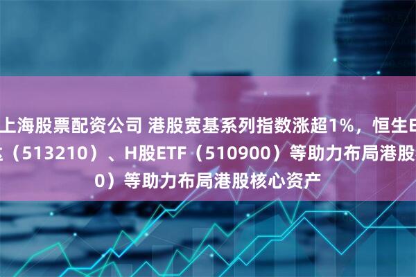 上海股票配资公司 港股宽基系列指数涨超1%，恒生ETF易方达（513210）、H股ETF（510900）等助力布局港股核心资产