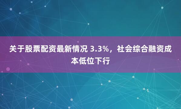 关于股票配资最新情况 3.3%，社会综合融资成本低位下行