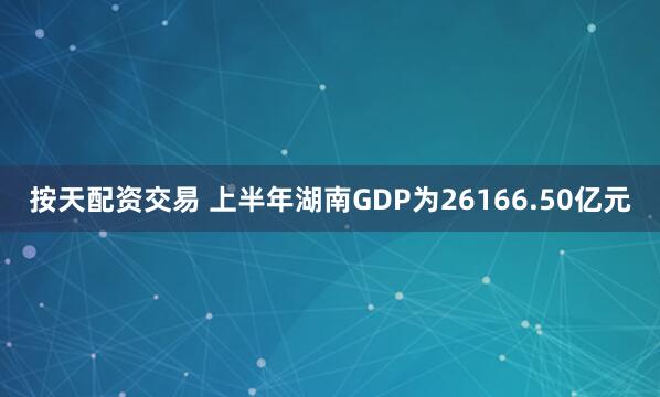 按天配资交易 上半年湖南GDP为26166.50亿元