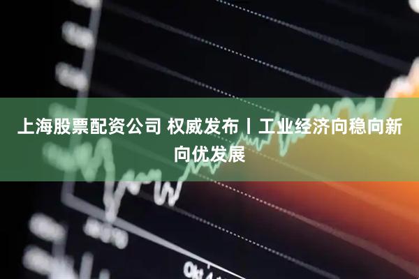 上海股票配资公司 权威发布丨工业经济向稳向新向优发展