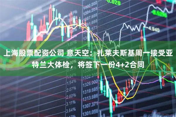 上海股票配资公司 意天空：扎莱夫斯基周一接受亚特兰大体检，将签下一份4+2合同