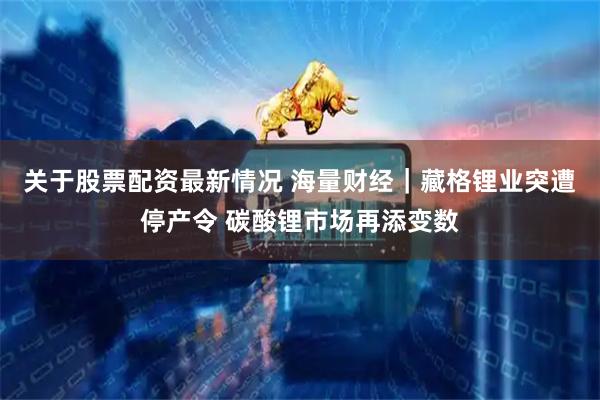 关于股票配资最新情况 海量财经｜藏格锂业突遭停产令 碳酸锂市场再添变数