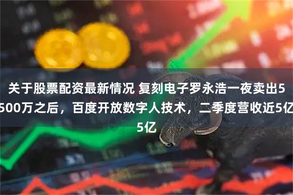关于股票配资最新情况 复刻电子罗永浩一夜卖出5500万之后,百度开放数字人技术,二季度营收近5亿