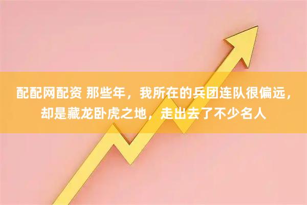 配配网配资 那些年，我所在的兵团连队很偏远，却是藏龙卧虎之地，走出去了不少名人