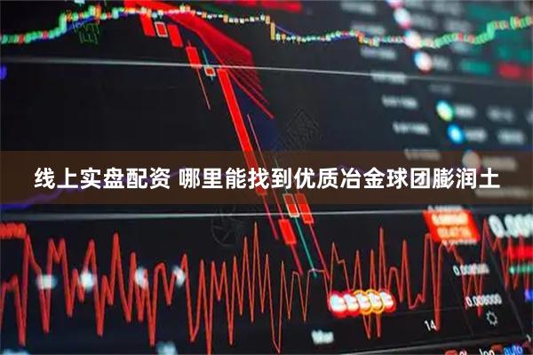 线上实盘配资 哪里能找到优质冶金球团膨润土
