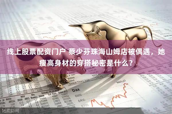 线上股票配资门户 蔡少芬珠海山姆店被偶遇，她瘦高身材的穿搭秘密是什么？