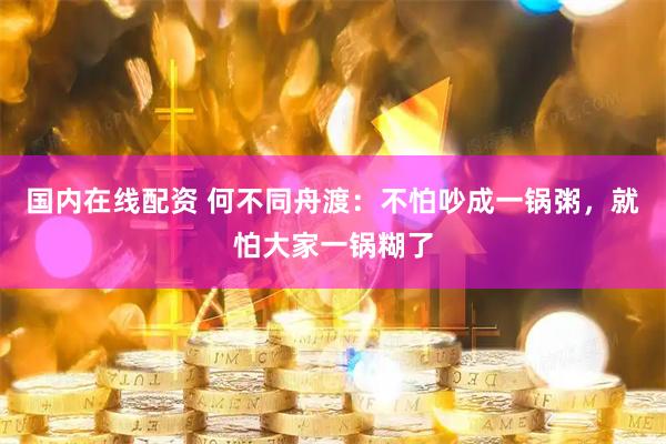 国内在线配资 何不同舟渡：不怕吵成一锅粥，就怕大家一锅糊了