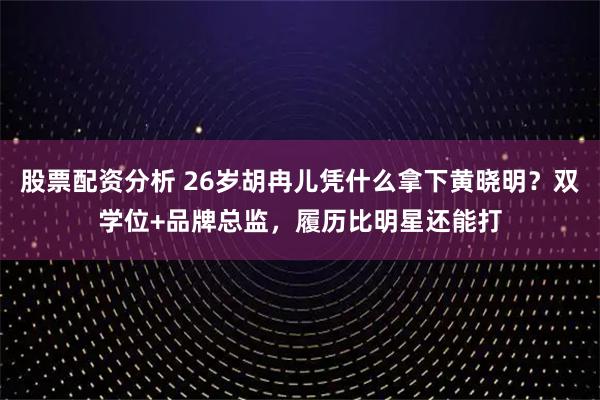 股票配资分析 26岁胡冉儿凭什么拿下黄晓明？双学位+品牌总监，履历比明星还能打