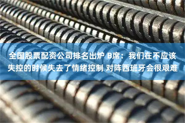 全国股票配资公司排名出炉 B席：我们在不应该失控的时候失去了情绪控制 对阵西班牙会很艰难