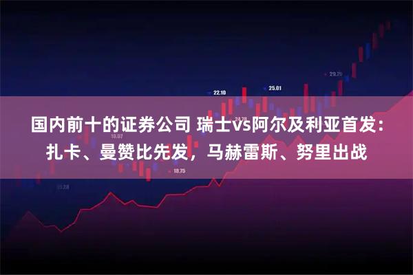 国内前十的证券公司 瑞士vs阿尔及利亚首发：扎卡、曼赞比先发，马赫雷斯、努里出战