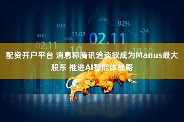 配资开户平台 消息称腾讯洽谈欲成为Manus最大股东 推进AI智能体战略